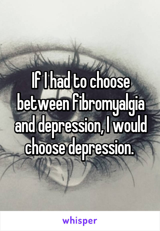 If I had to choose between fibromyalgia and depression, I would choose depression. 