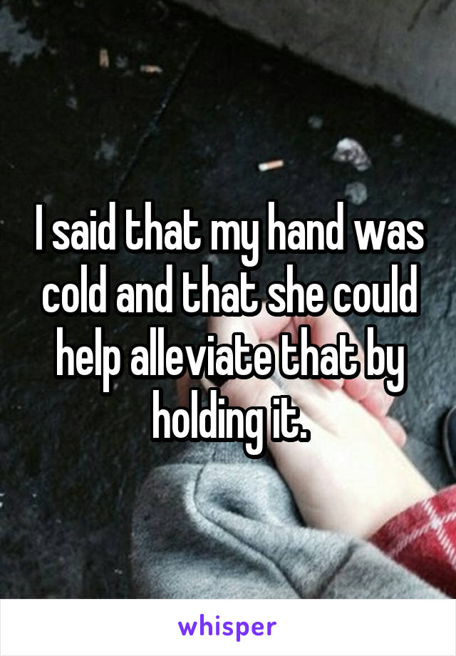 I said that my hand was cold and that she could help alleviate that by holding it.