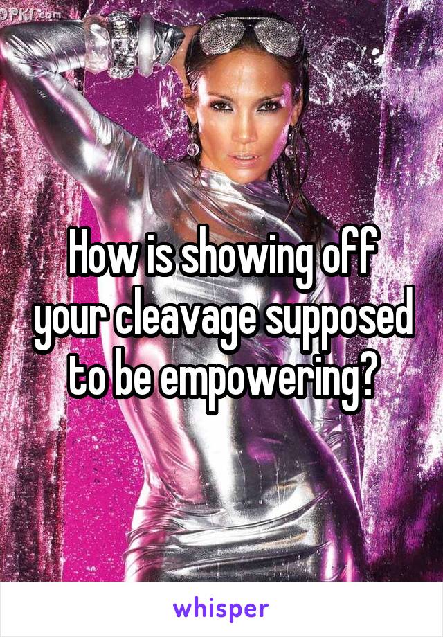 How is showing off your cleavage supposed to be empowering?