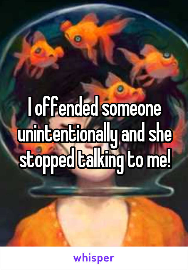 I offended someone unintentionally and she stopped talking to me!