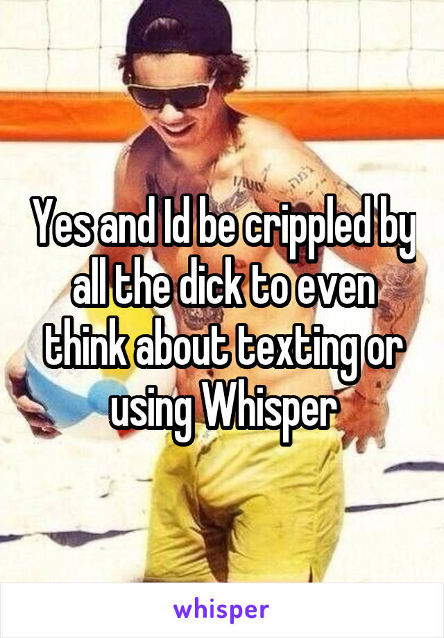 Yes and Id be crippled by all the dick to even think about texting or using Whisper