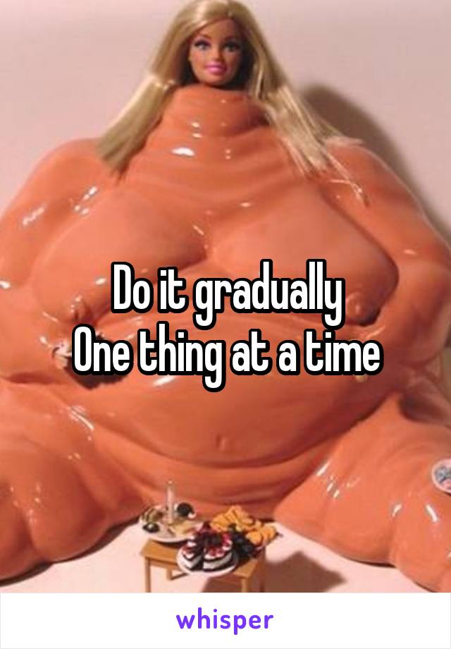 Do it gradually
One thing at a time