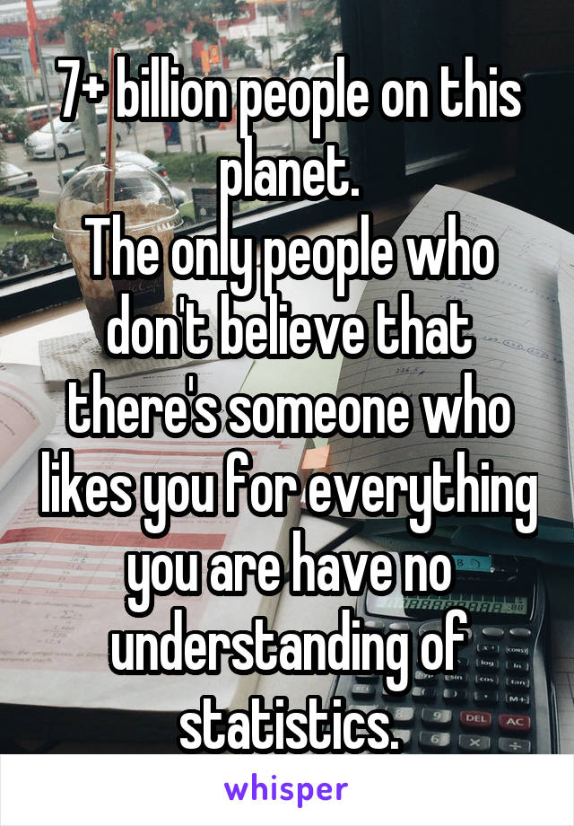 7+ billion people on this planet.
The only people who don't believe that there's someone who likes you for everything you are have no understanding of statistics.