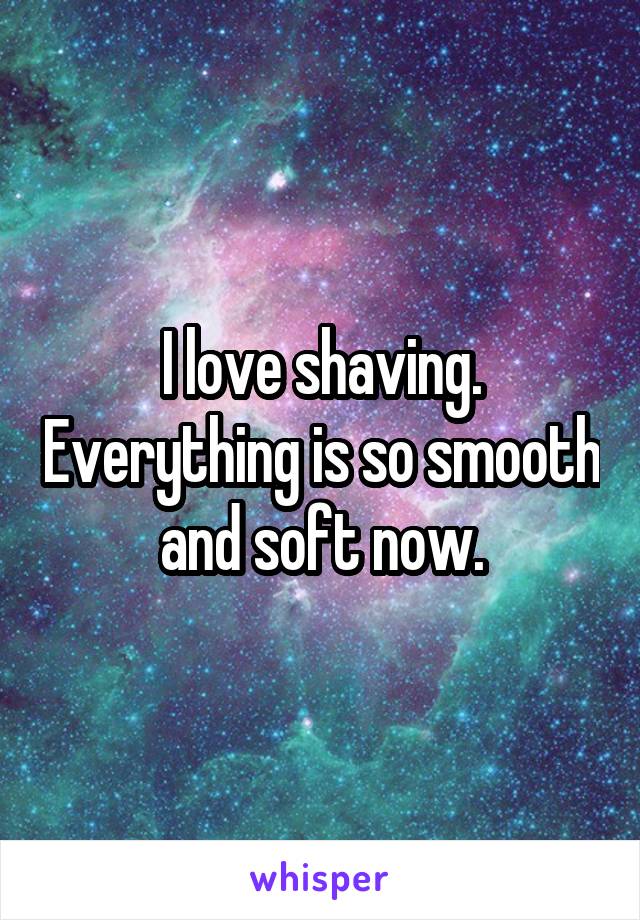 I love shaving. Everything is so smooth and soft now.