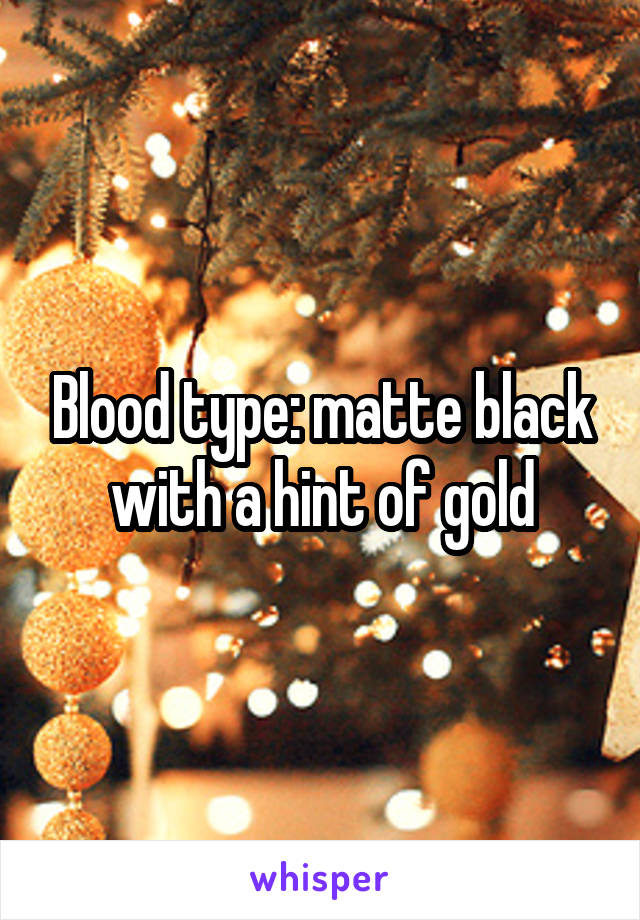 Blood type: matte black with a hint of gold