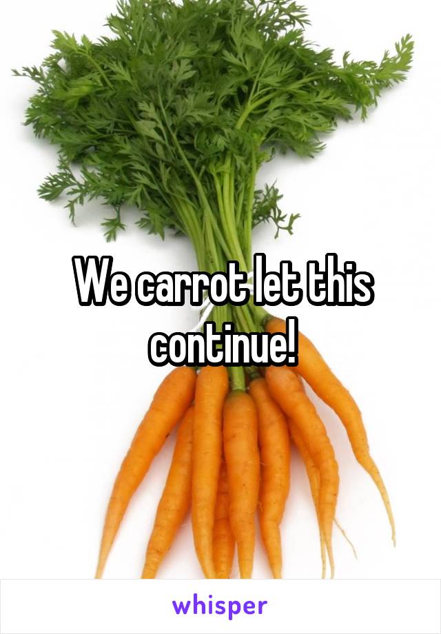 We carrot let this continue!