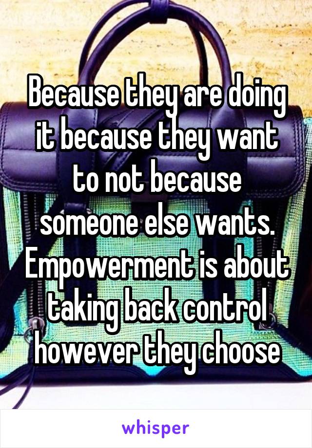Because they are doing it because they want to not because someone else wants. Empowerment is about taking back control however they choose