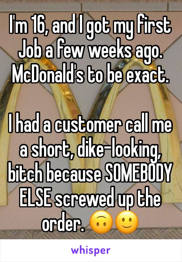 I'm 16, and I got my first Job a few weeks ago. McDonald's to be exact.

I had a customer call me a short, dike-looking, bitch because SOMEBODY ELSE screwed up the order. 🙃🙂