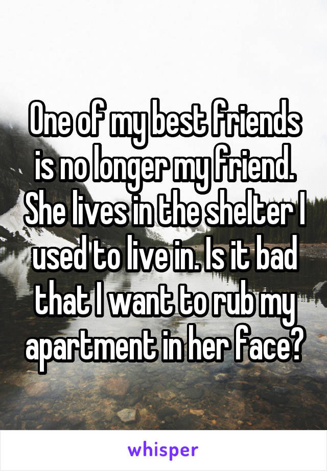 One of my best friends is no longer my friend. She lives in the shelter I used to live in. Is it bad that I want to rub my apartment in her face?