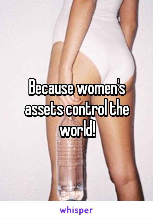 Because women's assets control the world!