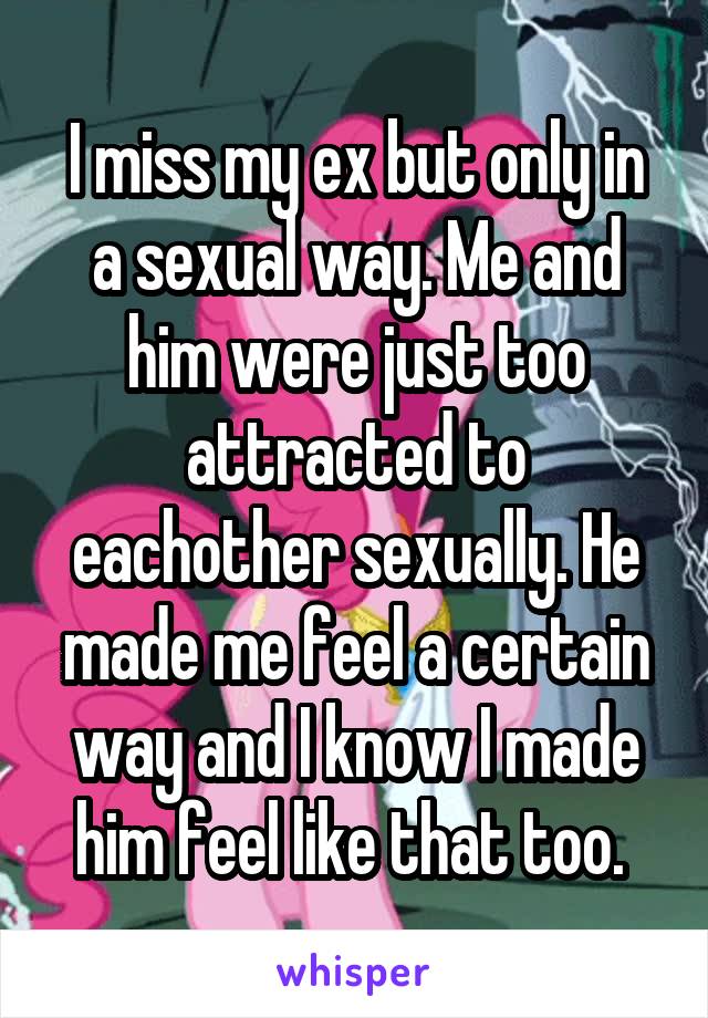 I miss my ex but only in a sexual way. Me and him were just too attracted to eachother sexually. He made me feel a certain way and I know I made him feel like that too. 