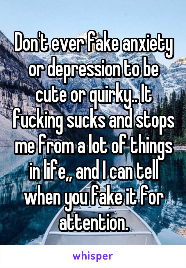 Don't ever fake anxiety or depression to be cute or quirky.. It fucking sucks and stops me from a lot of things in life,, and I can tell when you fake it for attention.