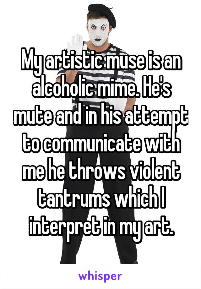 My artistic muse is an alcoholic mime. He's mute and in his attempt to communicate with me he throws violent tantrums which I interpret in my art.