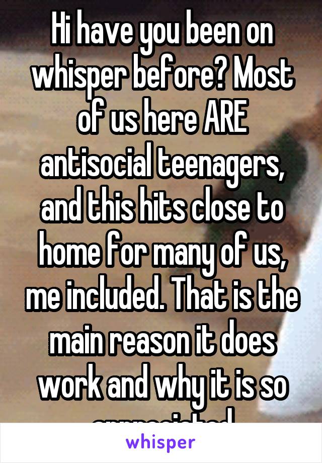 Hi have you been on whisper before? Most of us here ARE antisocial teenagers, and this hits close to home for many of us, me included. That is the main reason it does work and why it is so appreciated