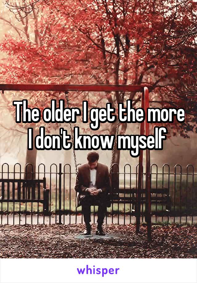 The older I get the more I don't know myself 
