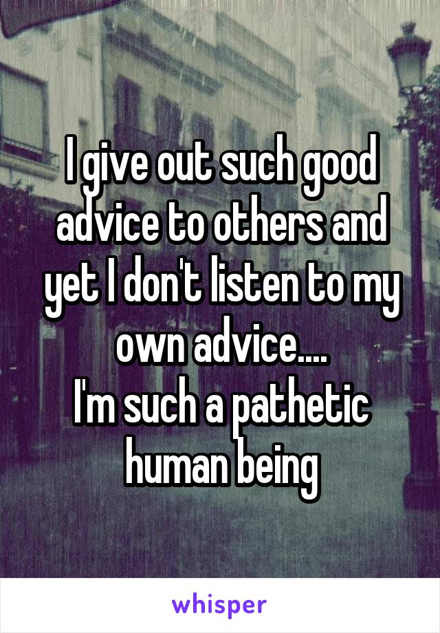 I give out such good advice to others and yet I don't listen to my own advice....
I'm such a pathetic human being