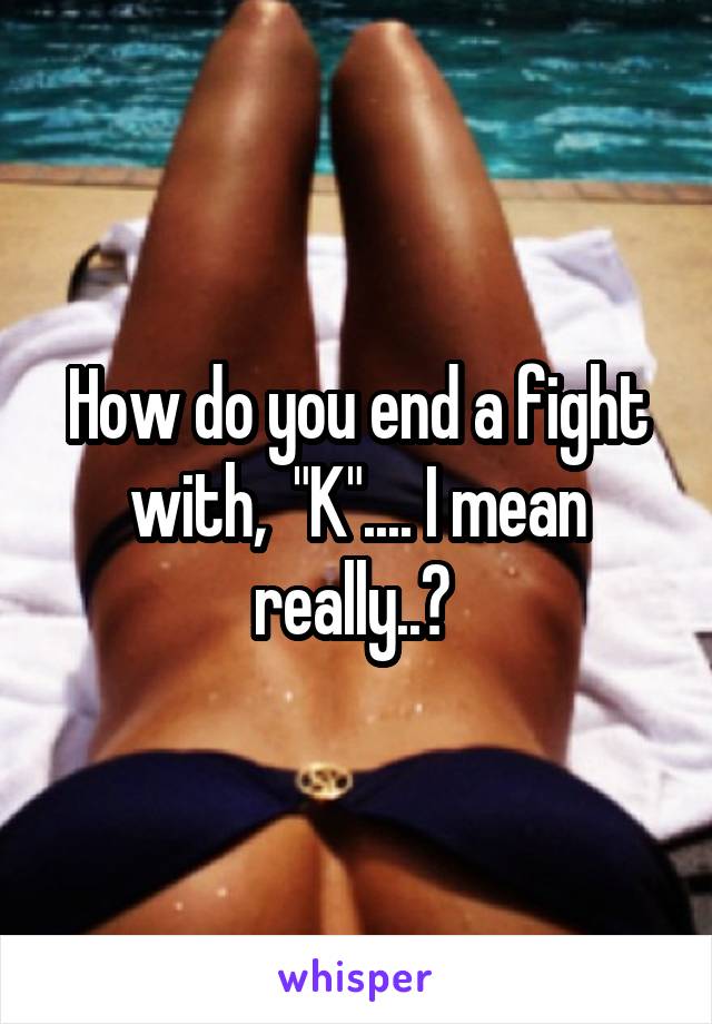 How do you end a fight with,  "K".... I mean really..? 
