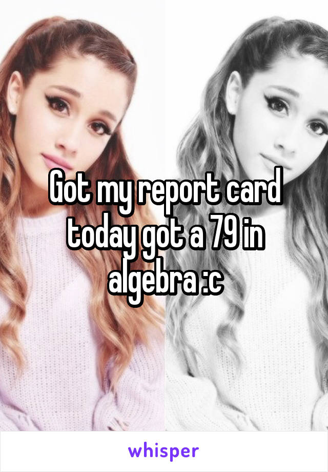 Got my report card today got a 79 in algebra :c