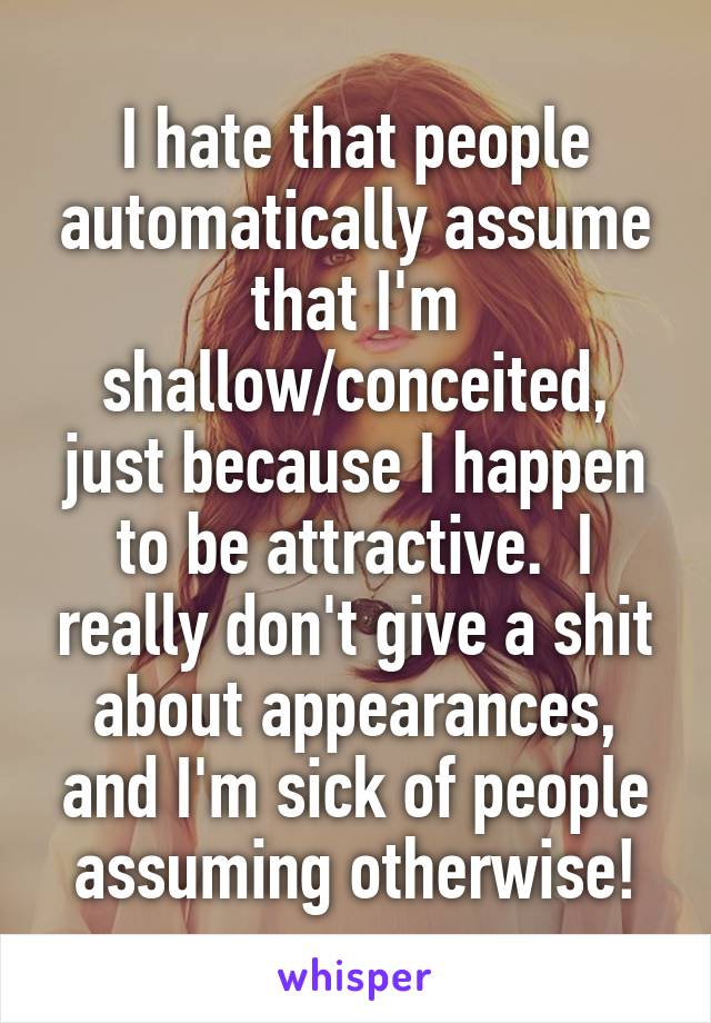 I hate that people automatically assume that I'm shallow/conceited, just because I happen to be attractive.  I really don't give a shit about appearances, and I'm sick of people assuming otherwise!