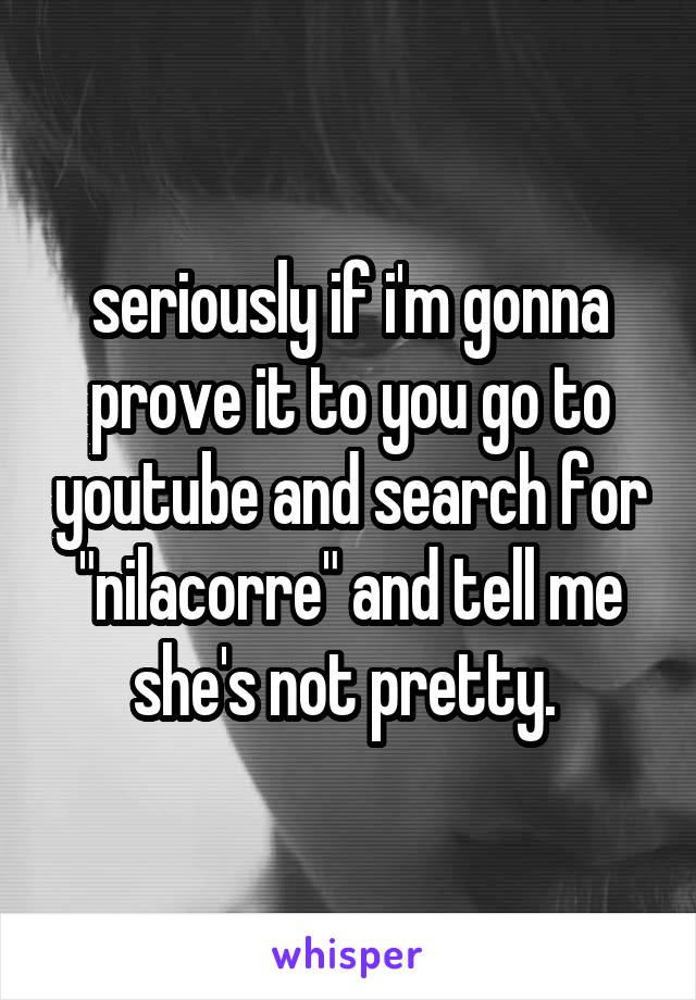 seriously if i'm gonna prove it to you go to youtube and search for "nilacorre" and tell me she's not pretty. 