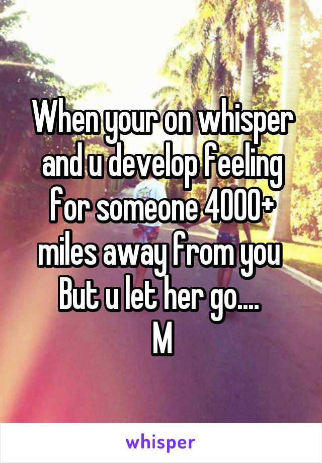 When your on whisper and u develop feeling for someone 4000+ miles away from you 
But u let her go.... 
M