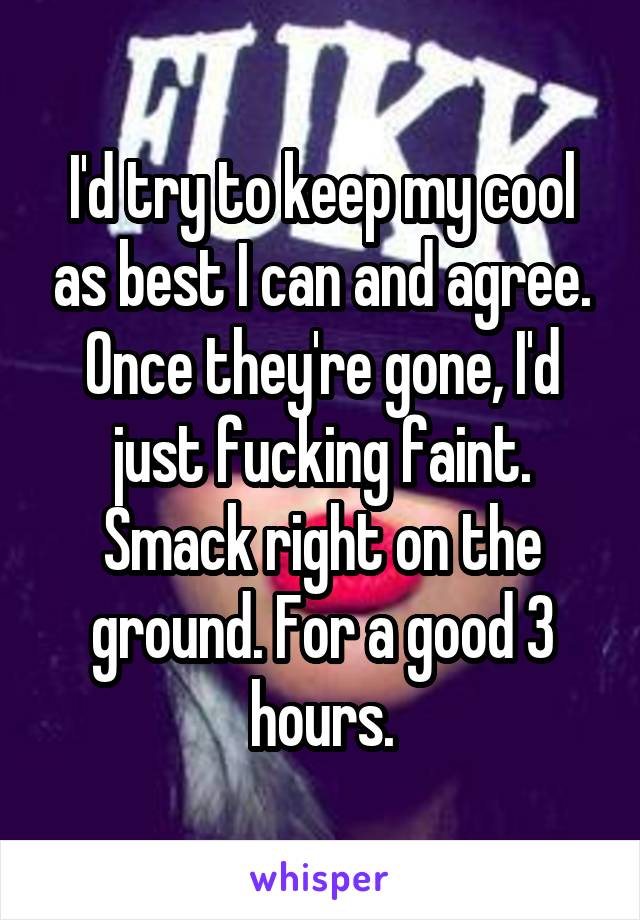 I'd try to keep my cool as best I can and agree. Once they're gone, I'd just fucking faint. Smack right on the ground. For a good 3 hours.