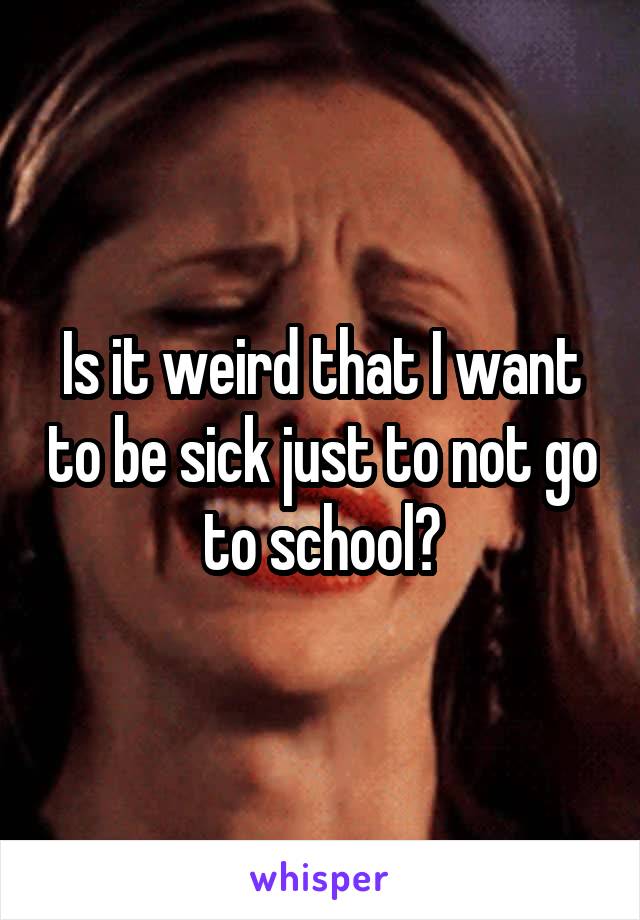 Is it weird that I want to be sick just to not go to school?
