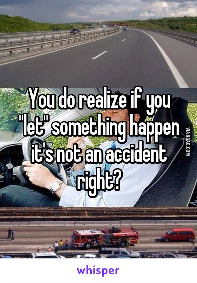 You do realize if you "let" something happen it's not an accident right?