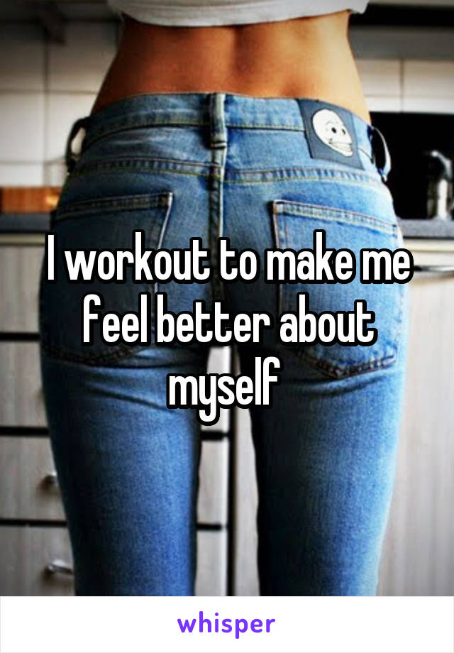 I workout to make me feel better about myself 