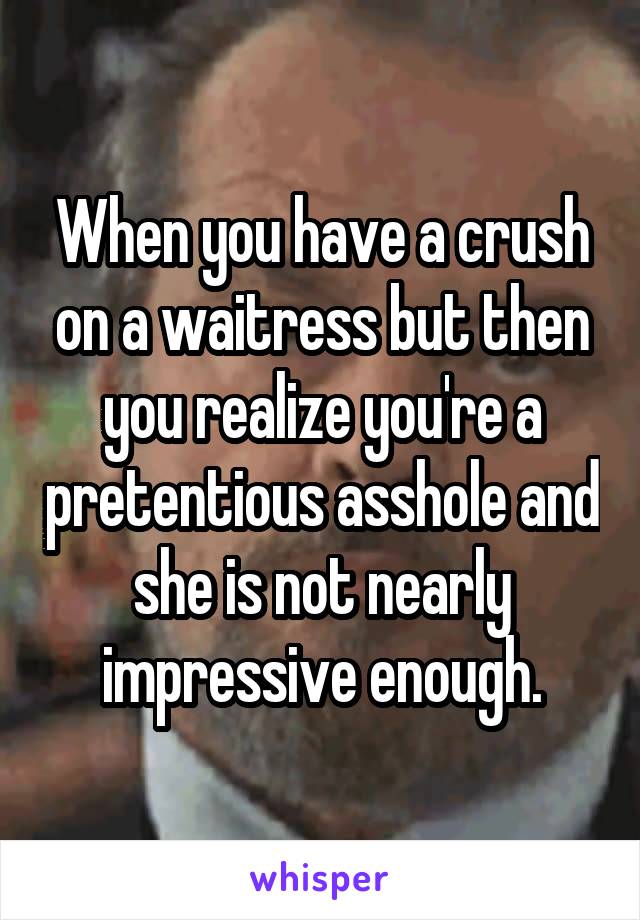 When you have a crush on a waitress but then you realize you're a pretentious asshole and she is not nearly impressive enough.