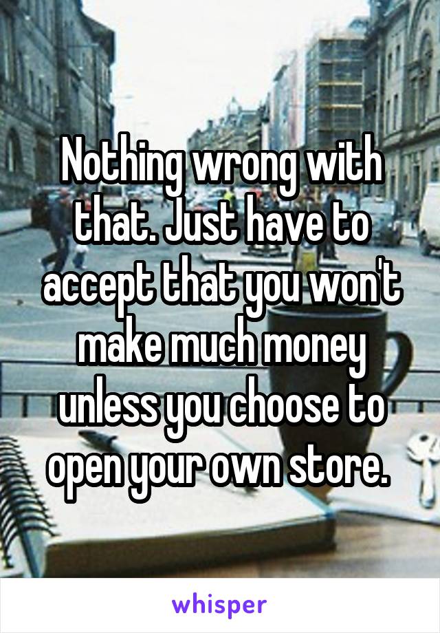 Nothing wrong with that. Just have to accept that you won't make much money unless you choose to open your own store. 