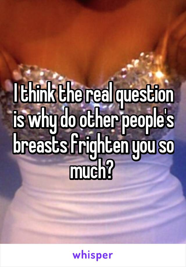 I think the real question is why do other people's breasts frighten you so much? 