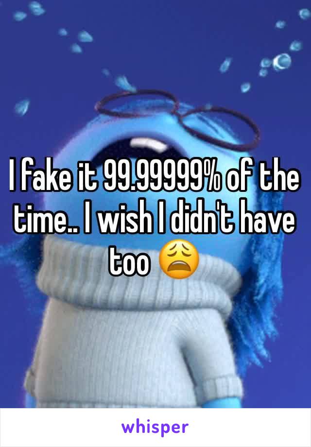 I fake it 99.99999% of the time.. I wish I didn't have too 😩