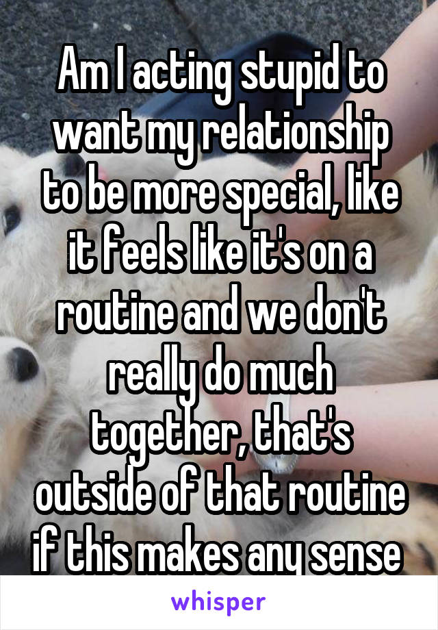 Am I acting stupid to want my relationship to be more special, like it feels like it's on a routine and we don't really do much together, that's outside of that routine if this makes any sense 