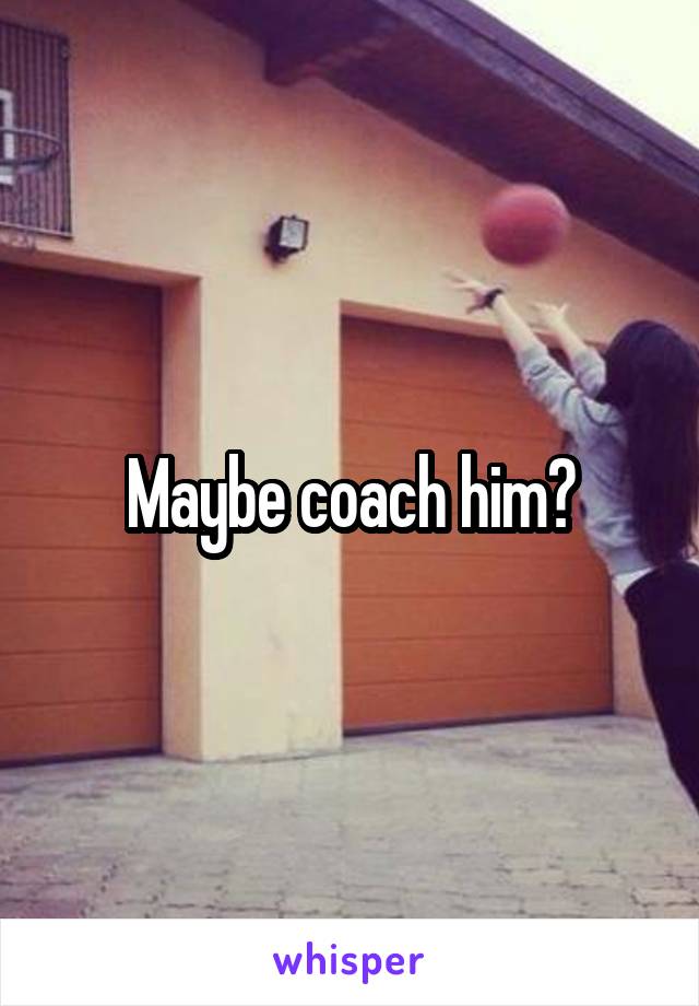 Maybe coach him?
