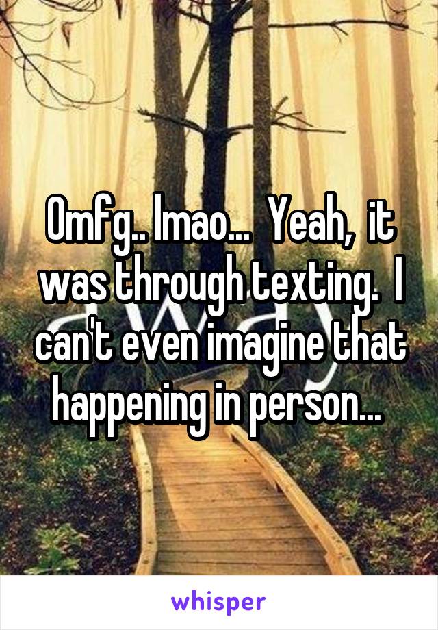 Omfg.. lmao...  Yeah,  it was through texting.  I can't even imagine that happening in person... 