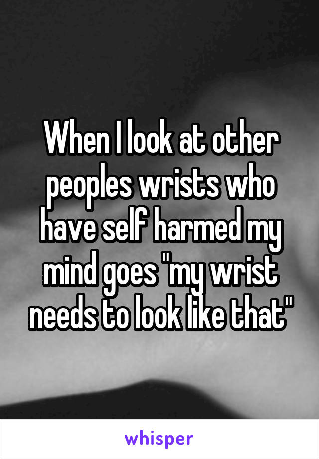 When I look at other peoples wrists who have self harmed my mind goes "my wrist needs to look like that"