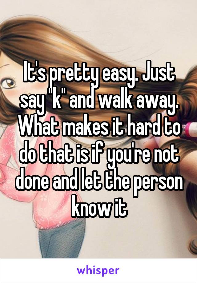 It's pretty easy. Just say "k" and walk away. What makes it hard to do that is if you're not done and let the person know it