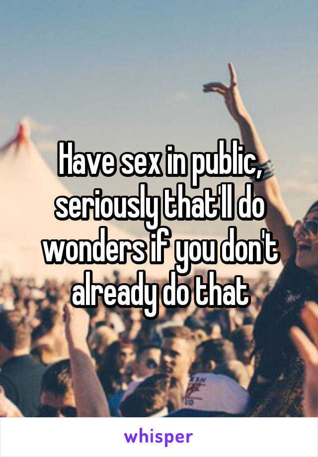 Have sex in public, seriously that'll do wonders if you don't already do that