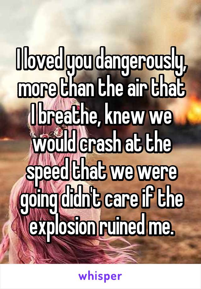 I loved you dangerously,
more than the air that I breathe, knew we would crash at the speed that we were going didn't care if the explosion ruined me.
