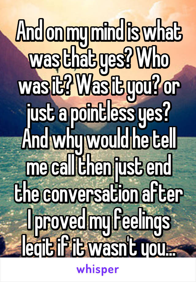 And on my mind is what was that yes? Who was it? Was it you? or just a pointless yes? And why would he tell me call then just end the conversation after I proved my feelings legit if it wasn't you...