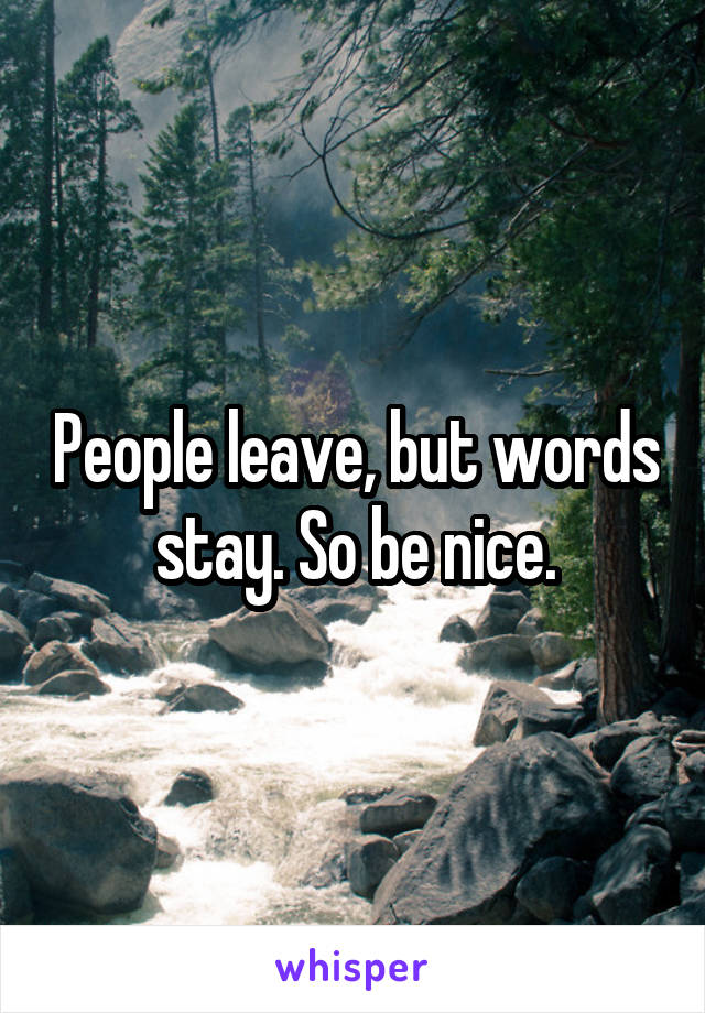 People leave, but words stay. So be nice.