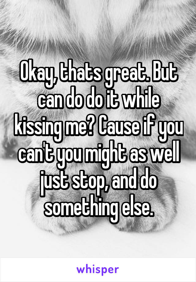 Okay, thats great. But can do do it while kissing me? Cause if you can't you might as well just stop, and do something else.