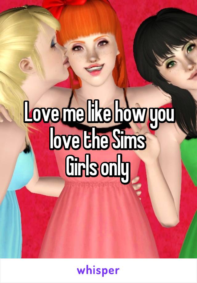 Love me like how you love the Sims 
Girls only 