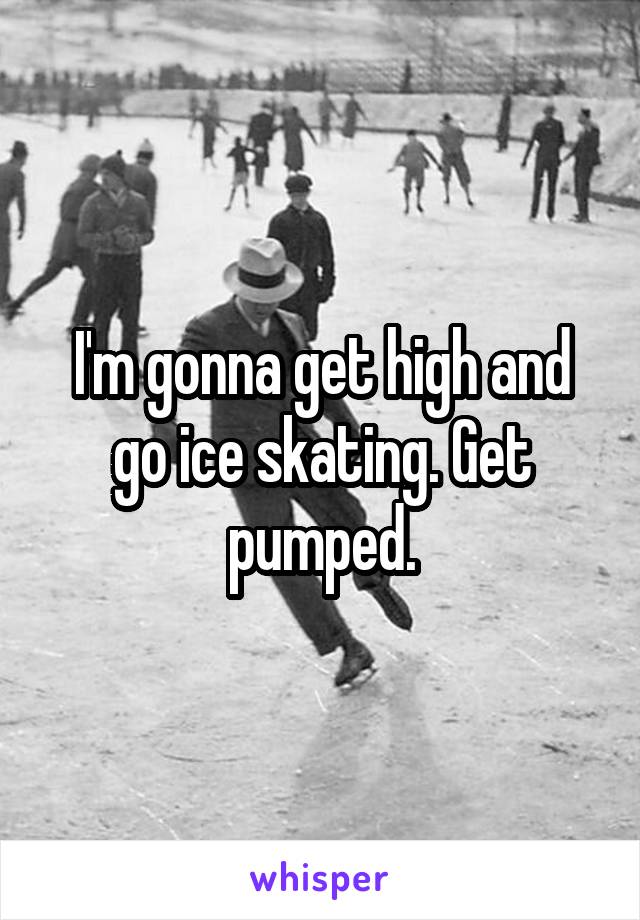 I'm gonna get high and go ice skating. Get pumped.
