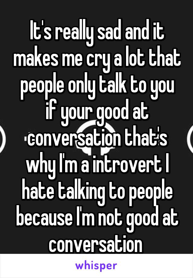 It's really sad and it makes me cry a lot that people only talk to you if your good at conversation that's why I'm a introvert I hate talking to people because I'm not good at conversation 