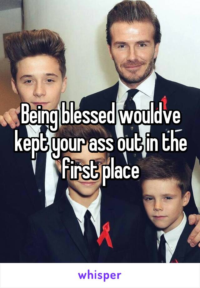 Being blessed wouldve kept your ass out in the first place