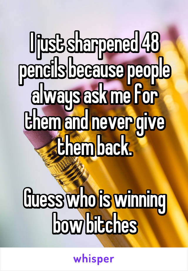 I just sharpened 48 pencils because people always ask me for them and never give them back.

Guess who is winning bow bitches