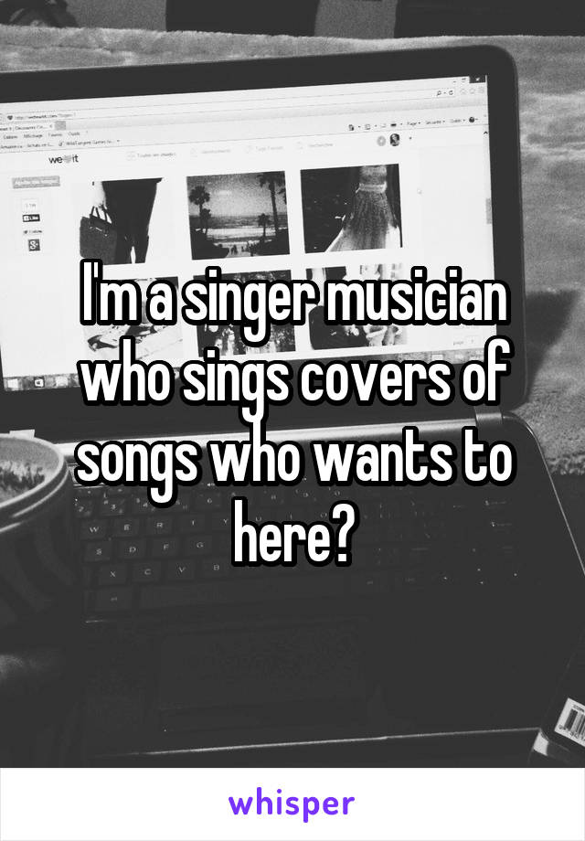 I'm a singer musician who sings covers of songs who wants to here?