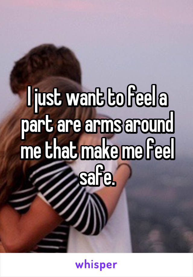I just want to feel a part are arms around me that make me feel safe.